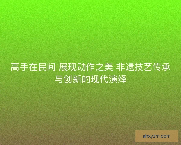 高手在民间 展现动作之美 非遗技艺传承与创新的现代演绎