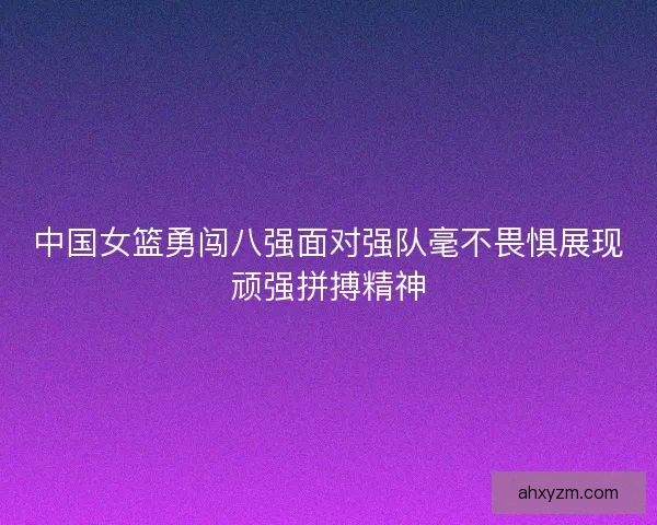 中国女篮勇闯八强面对强队毫不畏惧展现顽强拼搏精神