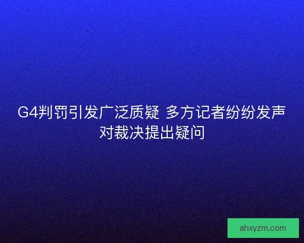 G4判罚引发广泛质疑 多方记者纷纷发声对裁决提出疑问