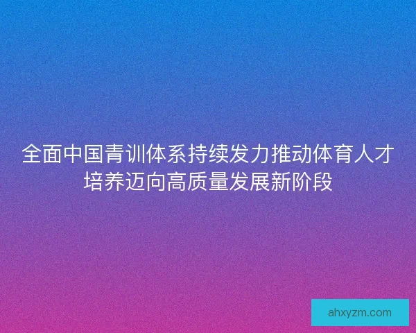 全面中国青训体系持续发力推动体育人才培养迈向高质量发展新阶段