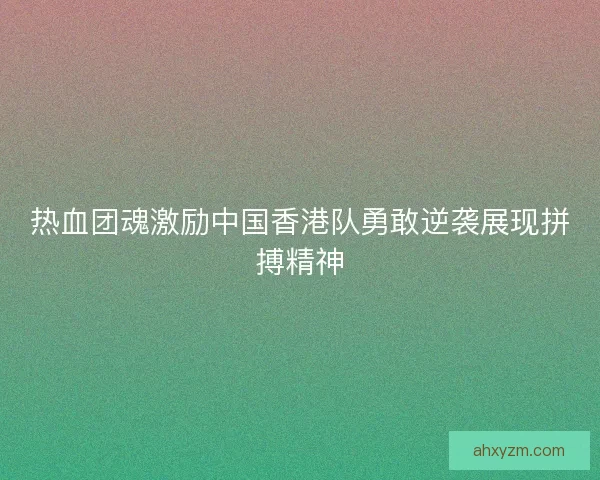 热血团魂激励中国香港队勇敢逆袭展现拼搏精神