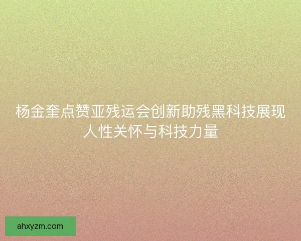 杨金奎点赞亚残运会创新助残黑科技展现人性关怀与科技力量