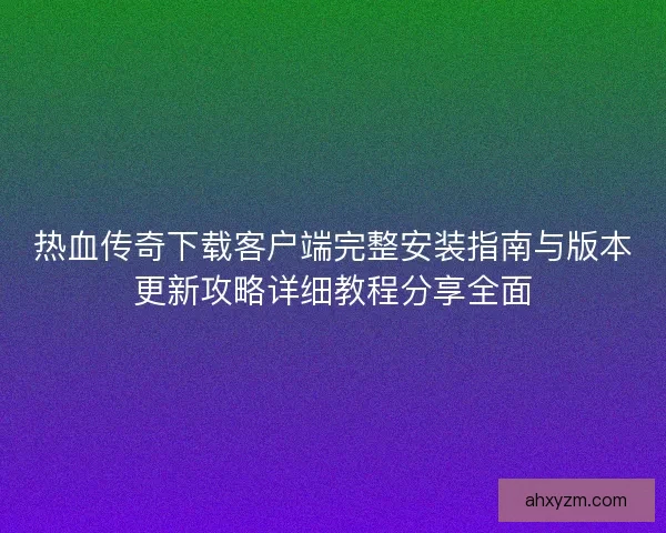 热血传奇下载客户端完整安装指南与版本更新攻略详细教程分享全面